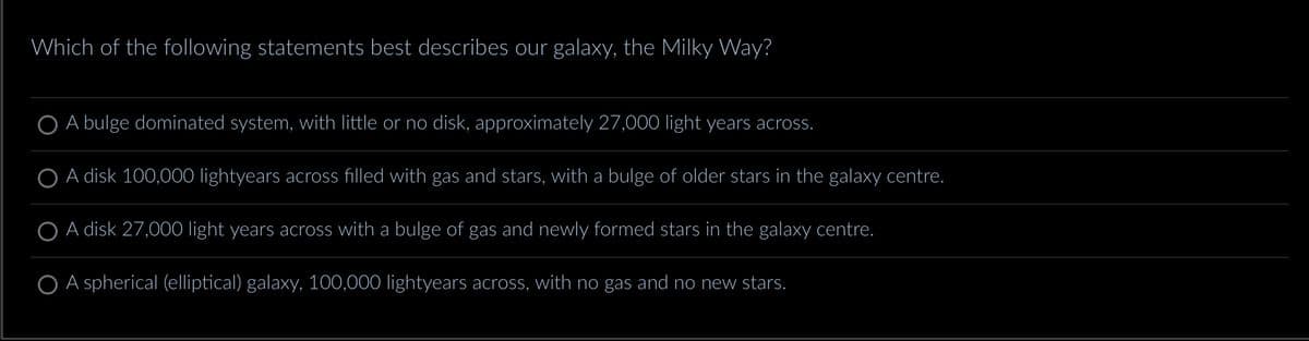 Which of the following statements best describes our galaxy, the Milky Way?
O A bulge dominated system, with little or no disk, approximately 27,000 light years across.
A disk 100,000 lightyears across filled with gas and stars, with a bulge of older stars in the galaxy centre.
A disk 27,000 light years across with a bulge of gas and newly formed stars in the galaxy centre.
O A spherical (elliptical) galaxy, 100,000 lightyears across, with no gas and no new stars.