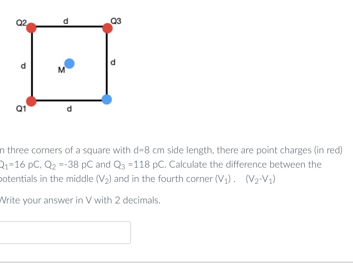 d
Q3
Q2
M
Q1
n three corners of a square with d=8 cm side length, there are point charges (in red)
Q₁=16 pC, Q₂ =-38 pC and Q3 =118 pC. Calculate the difference between the
potentials in the middle (V₂) and in the fourth corner (V₁). (V₂-V₁)
Write your answer in V with 2 decimals.