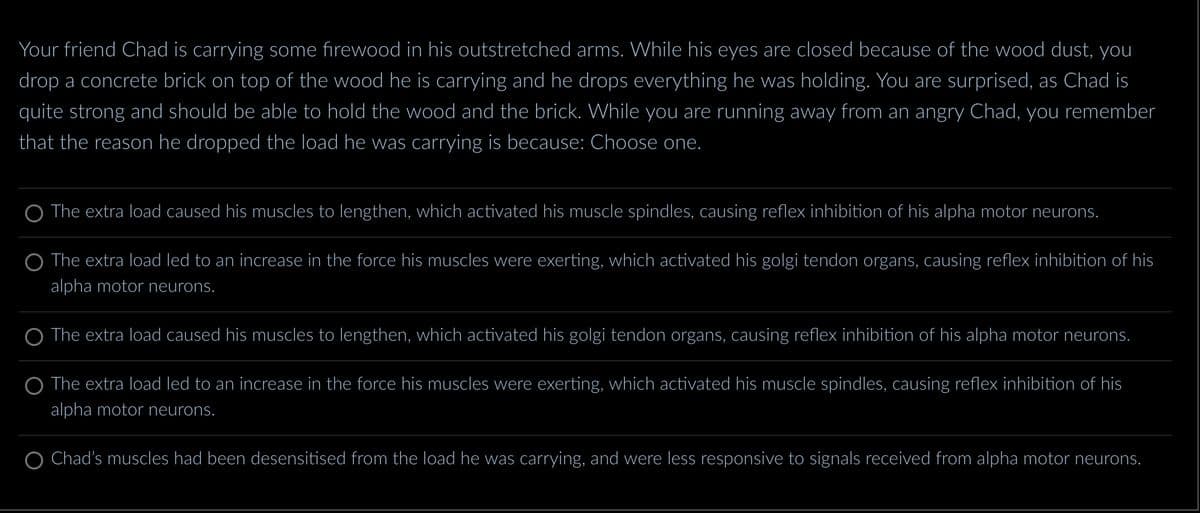 Your friend Chad is carrying some firewood in his outstretched arms. While his eyes are closed because of the wood dust, you
drop a concrete brick on top of the wood he is carrying and he drops everything he was holding. You are surprised, as Chad is
quite strong and should be able to hold the wood and the brick. While you are running away from an angry Chad, you remember
that the reason he dropped the load he was carrying is because: Choose one.
The extra load caused his muscles to lengthen, which activated his muscle spindles, causing reflex inhibition of his alpha motor neurons.
O The extra load led to an increase in the force his muscles were exerting, which activated his golgi tendon organs, causing reflex inhibition of his
alpha motor neurons.
The extra load caused his muscles to lengthen, which activated his golgi tendon organs, causing reflex inhibition of his alpha motor neurons.
O The extra load led to an increase in the force his muscles were exerting, which activated his muscle spindles, causing reflex inhibition of his
alpha motor neurons.
Chad's muscles had been desensitised from the load he was carrying, and were less responsive to signals received from alpha motor neurons.