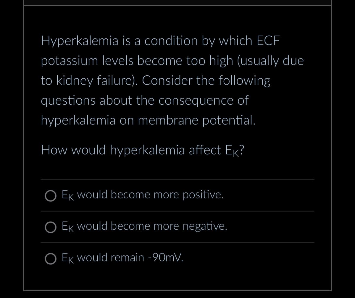 Hyperkalemia is a condition by which ECF
potassium levels become too high (usually due
to kidney failure). Consider the following
questions about the consequence of
hyperkalemia on membrane potential.
How would hyperkalemia affect Ek?
O Ek would become more positive.
O Ek would become more negative.
O Ek would remain -90mV.