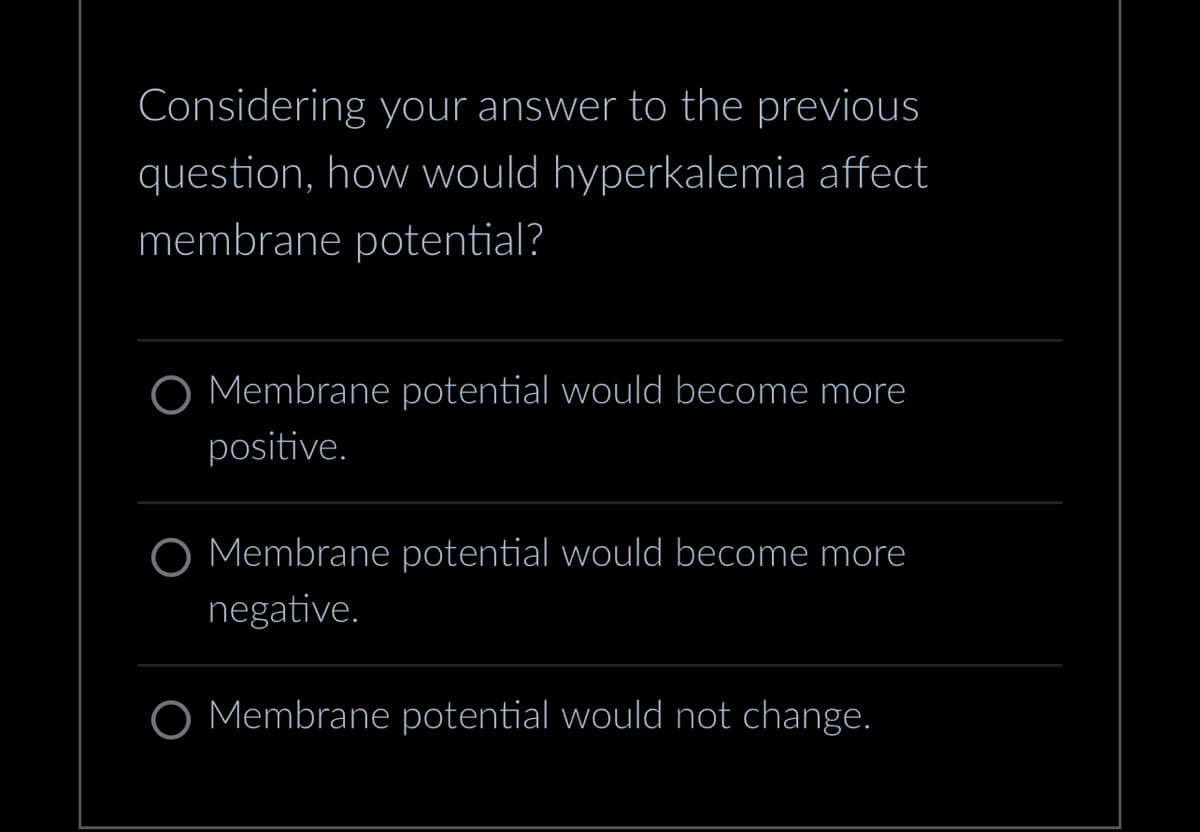Considering your answer to the previous
question, how would hyperkalemia affect
membrane potential?
Membrane potential would become more
positive.
O Membrane potential would become more
negative.
Membrane potential would not change.