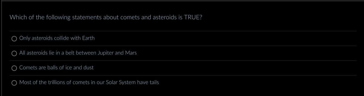 Which of the following statements about comets and asteroids is TRUE?
Only asteroids collide with Earth
All asteroids lie in a belt between Jupiter and Mars
Comets are balls of ice and dust
O Most of the trillions of comets in our Solar System have tails
