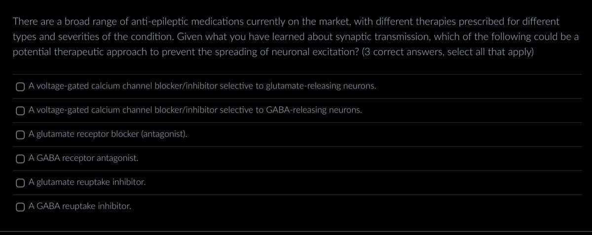 There are a broad range of anti-epileptic medications currently on the market, with different therapies prescribed for different
types and severities of the condition. Given what you have learned about synaptic transmission, which of the following could be a
potential therapeutic approach to prevent the spreading of neuronal excitation? (3 correct answers, select all that apply)
O A voltage-gated calcium channel blocker/inhibitor selective to glutamate-releasing neurons.
O A voltage-gated calcium channel blocker/inhibitor selective to GABA-releasing neurons.
O A glutamate receptor blocker (antagonist).
O A GABA receptor antagonist.
O A glutamate reuptake inhibitor.
O A GABA reuptake inhibitor.