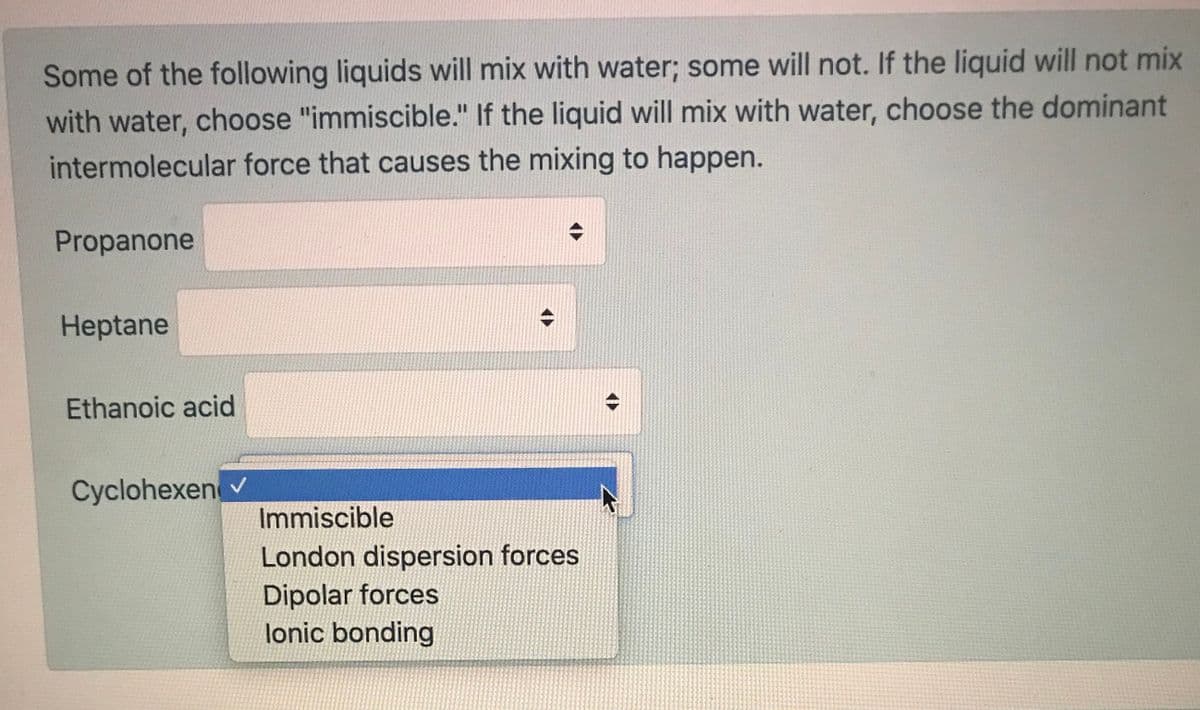 Some of the following liquids will mix with water; some will not. If the liquid will not mix
with water, choose "immiscible." If the liquid will mix with water, choose the dominant
intermolecular force that causes the mixing to happen.
Propanone
Heptane
Ethanoic acid
Cyclohexen v
Immiscible
London dispersion forces
Dipolar forces
lonic bonding
