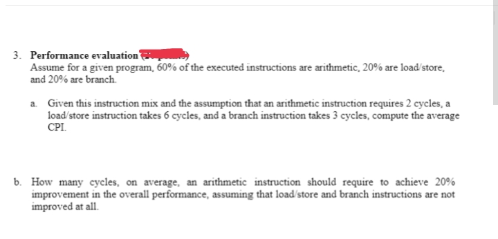 3. Performance evaluation
Assume for a given program, 60% of the executed instructions are arithmetic, 20% are load/store,
and 20% are branch.
a. Given this instruction mix and the assumption that an arithmetic instruction requires 2 cycles, a
load/store instruction takes 6 cycles, and a branch instruction takes 3 cycles, compute the average
CPI.
b. How many cycles, on average, an arithmetic instruction should require to achieve 20%
improvement in the overall performance, assuming that load/store and branch instructions are not
improved at all.