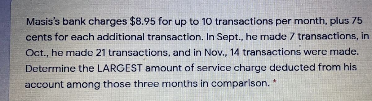 Masis's bank charges $8.95 for up to 10 transactions per month, plus 75
cents for each additional transaction. In Sept., he made 7 transactions, in
Oct., he made 21 transactions, and in Nov., 14 transactions were made.
Determine the LARGEST amount of service charge deducted from his
account among those three months in comparison.

