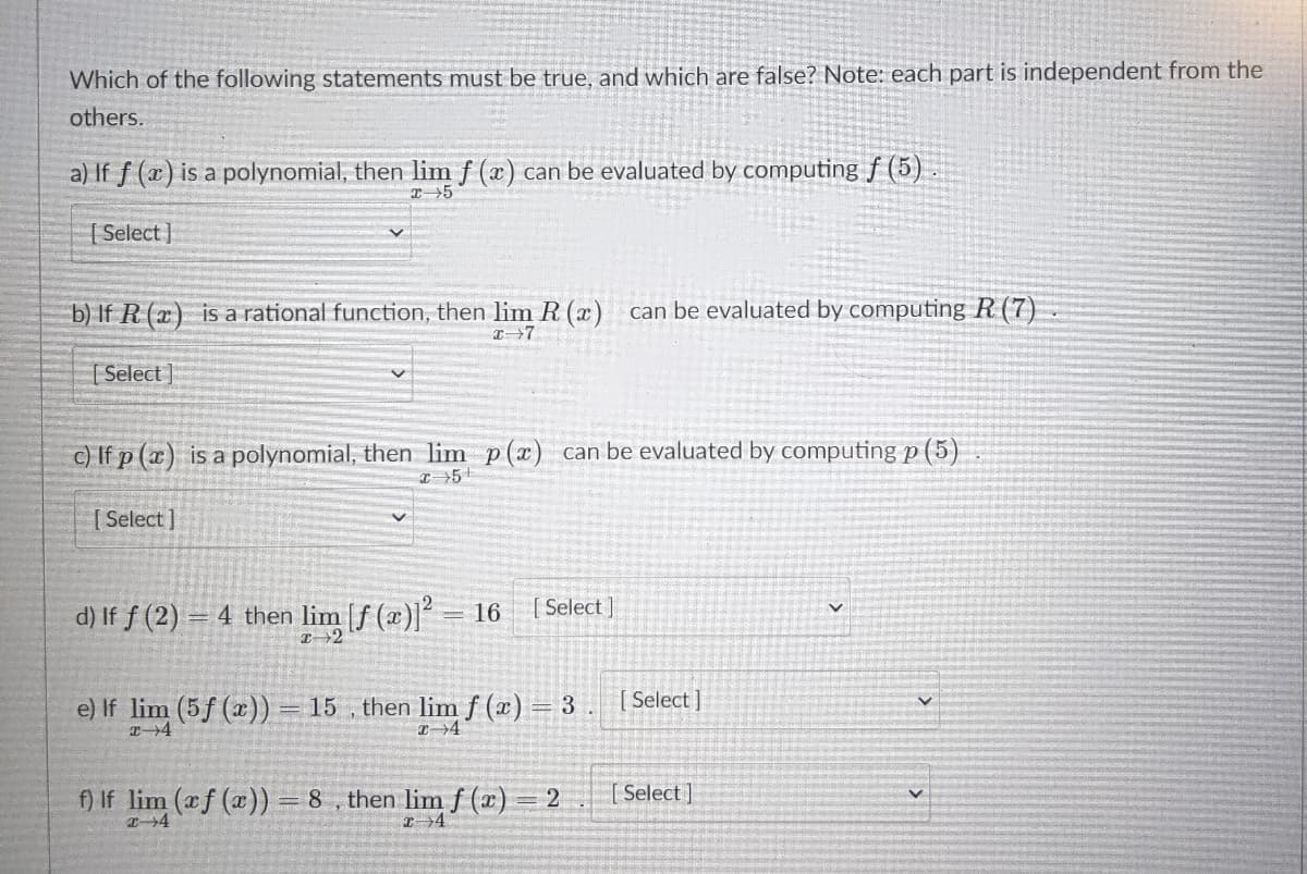 Which of the following statements must be true, and which are false? Note: each part is independent from the
others.
a) If f (x) is a polynomial, then lim f (x) can be evaluated by computing f (5)
[ Select ]
b) If R (x) is a rational function, then lim R (x) can be evaluated by computing R (7)
T7
| Select ]
c) If p (x) is a polynomial, then lim p(x) can be evaluated by computing p (5)
I 5+
[ Select ]
d) If f (2) = 4 then lim [f (æ)]² = 16
[ Select ]
Select ]
e) If lim (5f (x)) = 15 , then limf (x) = 3
f) If lim (f (x))=8, then limf (x) 2
[ Select]
4
