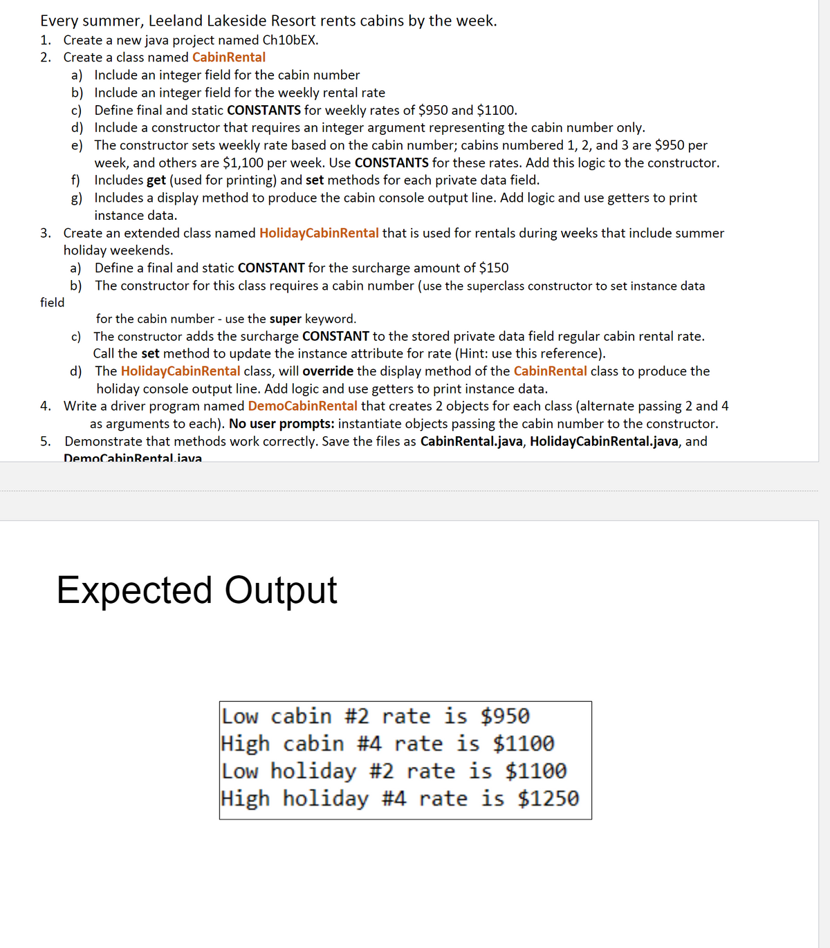 Every summer, Leeland Lakeside Resort rents cabins by the week.
1. Create a new java project named CH106EX.
2. Create a class named CabinRental
a) Include an integer field for the cabin number
b) Include an integer field for the weekly rental rate
c) Define final and static CONSTANTS for weekly rates of $950 and $1100.
d) Include a constructor that requires an integer argument representing the cabin number only.
e) The constructor sets weekly rate based on the cabin number; cabins numbered 1, 2, and 3 are $950 per
week, and others are $1,100 per week. Use CONSTANTS for these rates. Add this logic to the constructor.
f) Includes get (used for printing) and set methods for each private data field.
g) Includes a display method to produce the cabin console output line. Add logic and use getters to print
instance data.
3. Create an extended class named HolidayCabinRental that is used for rentals during weeks that include summer
holiday weekends.
a) Define a final and static CONSTANT for the surcharge amount of $150
b) The constructor for this class requires a cabin number (use the superclass constructor to set instance data
field
for the cabin number - use the super keyword.
c) The constructor adds the surcharge CONSTANT to the stored private data field regular cabin rental rate.
Call the set method to update the instance attribute for rate (Hint: use this reference).
d) The HolidayCabinRental class, will override the display method of the CabinRental class to produce the
holiday console output line. Add logic and use getters to print instance data.
4. Write a driver program named DemoCabinRental that creates 2 objects for each class (alternate passing 2 and 4
as arguments to each). No user prompts: instantiate objects passing the cabin number to the constructor.
5. Demonstrate that methods work correctly. Save the files as CabinRental.java, HolidayCabinRental.java, and
DemoCabinRental.iava.
Expected Output
Low cabin #2 rate is $950
High cabin #4 rate is $1100
Low holiday #2 rate is $1100
High holiday #4 rate is $1250
