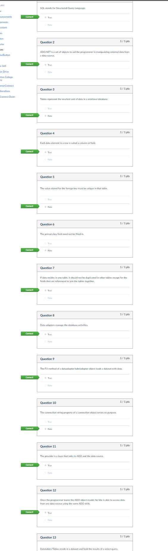 -2022
SQL stands for Structured Query Language.
puncements
Comect
True
Enments
O Fase
ussions
es
bus
1/1 pts
Question 2
ules
zes
ADO.NET is a set of objects to aid the programmer in manipulating extemal data from
lueButton
a data source.
Corect
True
e 365
sle Drive
O False
rton College
ry
oreerConnect
Question 3
1/1 pts
barations
Connect Zoom
Tables represent the smallest unit of data in a relational database.
O True
Corect
Fake
Question 4
1/1 pts
Each data element in a row is called a column or field.
Correct
True
O False
Question 5
1/1 pts
The value stored for the foreign key must be unique in that table.
O True
Corect
Fake
1/1 pts
Question 6
The primary key field need not be filled in
O True
Corect
Fase
Question 7
1/1 pts
If data resides in cne table, it should not be duplicated in ather tables except for the
fields that are referenced to join the tables together.
Corect!
True
O Fase
Question 8
1/1 pts
Data adapters manage the database activities.
Corect
True
O False
Question 9
1/1 pts
The Fill method of a dataadapter/tabeladapter object loods a dataset with data.
Correct!
True
O Fake
Question 10
1/1 pts
The connection string property of a connection object serves no purpose.
O True
Correct
Fake
Question 11
1/1 pts
The provider is a lbyer that talks to ADO and the data source.
Correct
Trục
O False
Question 12
1/1 pts
Once the programmer learns the ADO object model, he/she is able to access data
from any data source using the same ADO skills.
Corect
True
O Fake
Question 13
1/1 pts
Datatables/Tables reside in a dataset and hold the results of a select query.
