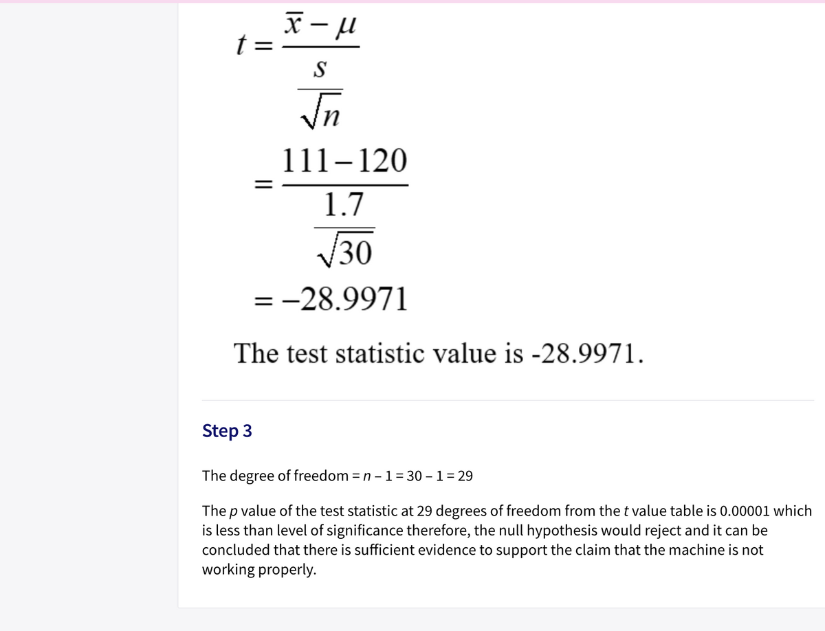 |
t =
S
111–120
1.7
30
= -28.9971
The test statistic value is -28.9971.
Step 3
The degree of freedom = n - 1= 30 – 1= 29
The p value of the test statistic at 29 degrees of freedom from the t value table is 0.00001 which
is less than level of significance therefore, the null hypothesis would reject and it can be
concluded that there is sufficient evidence to support the claim that the machine is not
working properly.
