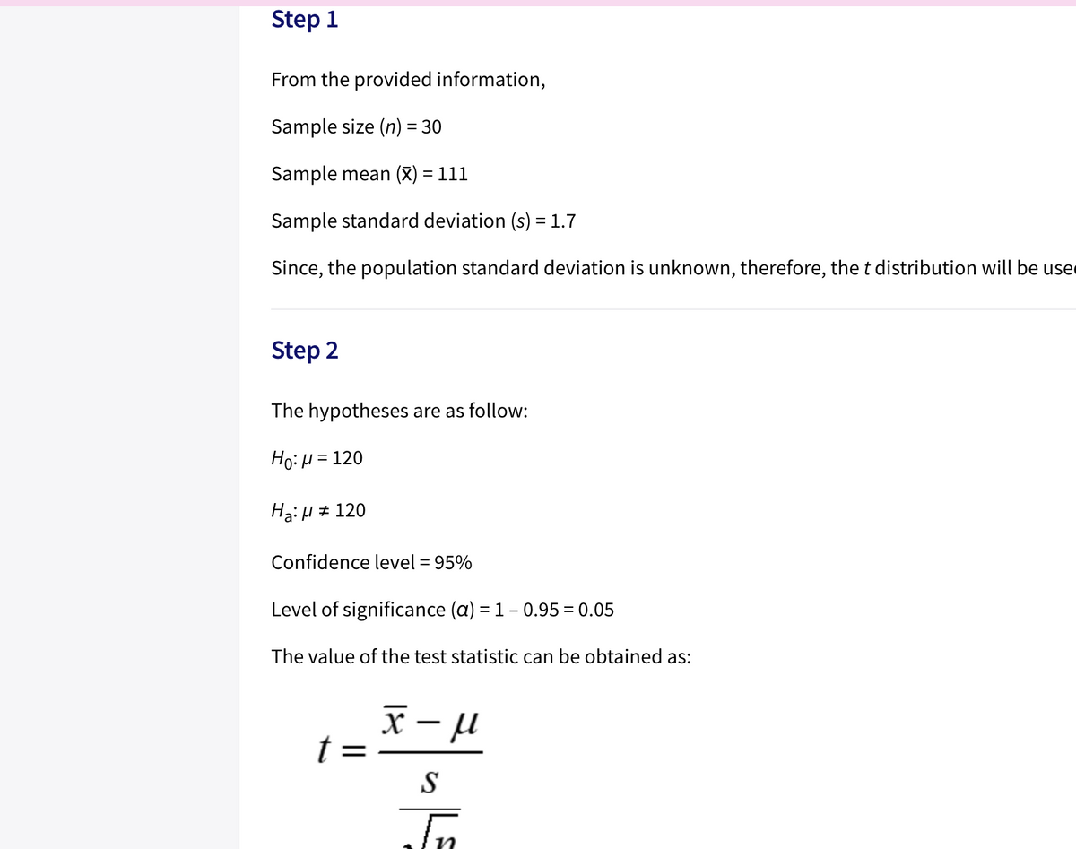 Step 1
From the provided information,
Sample size (n) = 30
%3D
Sample mean (X) = 111
Sample standard deviation (s) = 1.7
Since, the population standard deviation is unknown, therefore, the t distribution will be use
Step 2
The hypotheses are as follow:
Ho:H = 120
Ha:H # 120
Confidence level = 95%
Level of significance (a) = 1- 0.95 = 0.05
The value of the test statistic can be obtained as:
x µ
S
