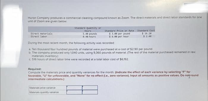 Huron Company produces a commercial cleaning compound known as Zoom. The direct materials and direct labor standards for one
unit of Zoom are given below
Direct materials
Direct labor
Standard Quantity or
Hours
5.40 pounds
8.40 hours
Standard Price or Rate
$ 3.00 per pound
$6.00 per hour
Materials price variance
Materials quantity variance
Standard Cost
$16.20
$2.40
During the most recent month, the following activity was recorded
a. Ten thousand four hundred pounds of material were purchased at a cost of $2.90 per pound
b The company produced only 1,040 units, using 9,360 pounds of material. (The rest of the material purchased remained in raw
materials inventory)
c. 516 hours of direct labor time were recorded at a total labor cost of $6,192
Required:
Compute the materials price and quantity variances for the month. (Indicate the effect of each variance by selecting "F" for
favorable, "U" for unfavorable, and "None" for no effect (i.e., zero variance). Input all amounts as positive values. Do not round
intermediate calculations.)