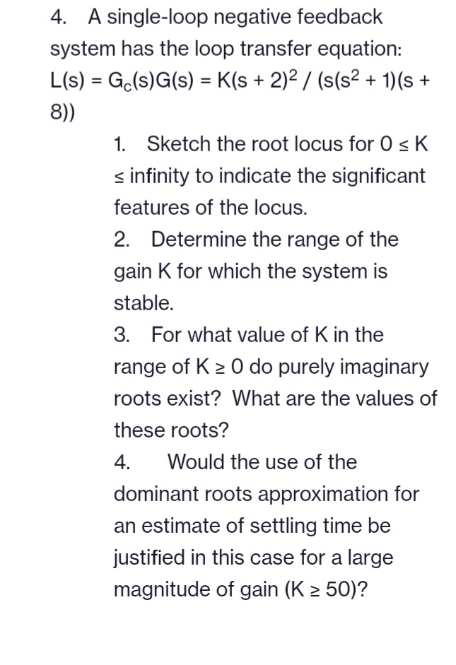 4. A single-loop negative feedback
system has the loop transfer equation:
L(s) = Ge(s)G(s) = K(s + 2)² / (s(s² + 1)(s +
8))
1. Sketch the root locus for 0 ≤ K
< infinity to indicate the significant
features of the locus.
2. Determine the range of the
gain K for which the system is
stable.
3. For what value of K in the
range of K≥ 0 do purely imaginary
roots exist? What are the values of
these roots?
4. Would the use of the
dominant roots approximation for
an estimate of settling time be
justified in this case for a large
magnitude of gain (K ≥ 50)?