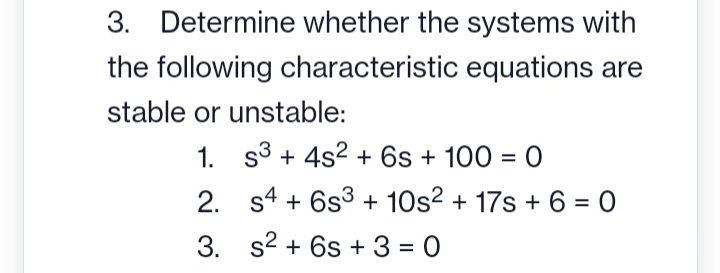 3. Determine whether the systems with
the following characteristic equations are
stable or unstable:
1.
2.
3.
S3+ 4s² + 6s + 100 = 0
s4 + 6s3 + 10s² + 17s +6=0
s² + 6s +3=0