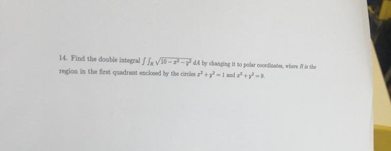 14. Find the double integral SSR V10-22-² dA by changing it to polar coordinates, where R is the
region in the first quadrant enclosed by the circles z² + y2 = 1 and 2² +²=9.