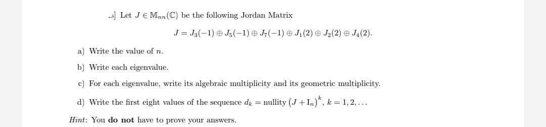 .] Let JMnn (C) be the following Jordan Matrix
J = J3(-1) J5(-1) J7(-1) J₁ (2) J₂ (2) J₁ (2).
a) Write the value of n.
b) Write each eigenvalue.
c) For each eigenvalue, write its algebraic multiplicity and its geometric multiplicity.
d) Write the first eight values of the sequence dk = nullity (J+In), k=1,2,...
Hint: You do not have to prove your answers.