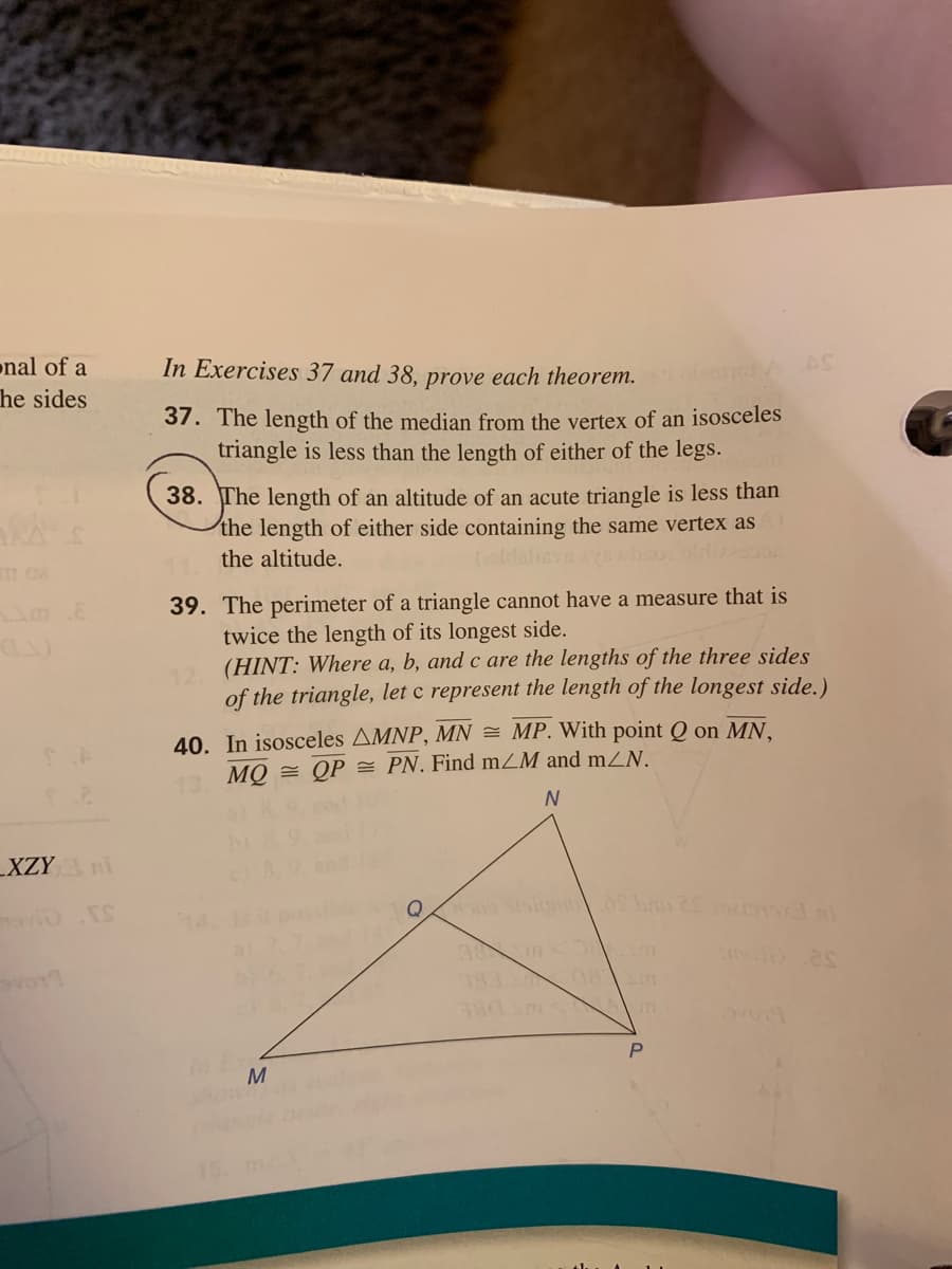 onal of a
In Exercises 37 and 38, prove each theorem. nc
he sides
37. The length of the median from the vertex of an isosceles
triangle is less than the length of either of the legs.
38. The length of an altitude of an acute triangle is less than
the length of either side containing the same vertex as
the altitude.
39. The perimeter of a triangle cannot have a measure that is
twice the length of its longest side.
2 (HINT: Where a, b, and c are the lengths of the three sides
of the triangle, let c represent the length of the longest side.)
40. In isosceles AMNP, MN = MP. With point Q on MN,
13 MQ = QP = PN. Find mZM and mZN.
_XZY
14
Q
38 m m
M
15.
