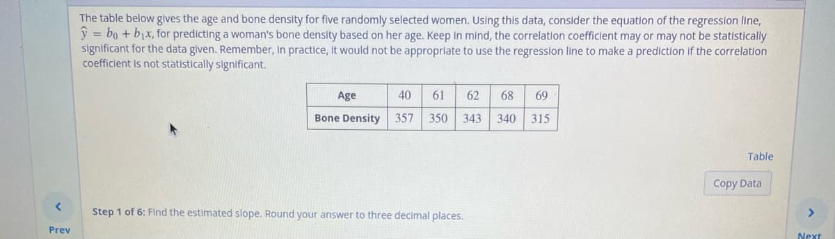 Prev
The table below gives the age and bone density for five randomly selected women. Using this data, consider the equation of the regression line,
y = bo + b₁x, for predicting a woman's bone density based on her age. Keep in mind, the correlation coefficient may or may not be statistically
significant for the data given. Remember, In practice, it would not be appropriate to use the regression line to make a prediction if the correlation
coefficient is not statistically significant.
Age
Bone Density
61 62 68 69
40
357 350 343 340 315
Step 1 of 6: Find the estimated slope. Round your answer to three decimal places.
Table
Copy Data
Next