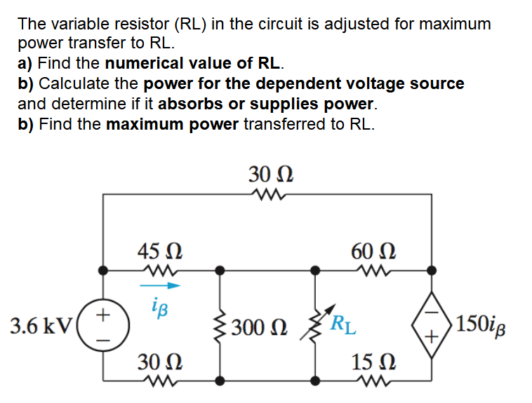 The variable resistor (RL) in the circuit is adjusted for maximum
power transfer to RL.
a) Find the numerical value of RL.
b) Calculate the power for the dependent voltage source
and determine if it absorbs or supplies power.
b) Find the maximum power transferred to RL.
30 N
45 N
60 Ω
iB
+
3.6 kV
300
"RL
150ig
+,
30 N
15 N
