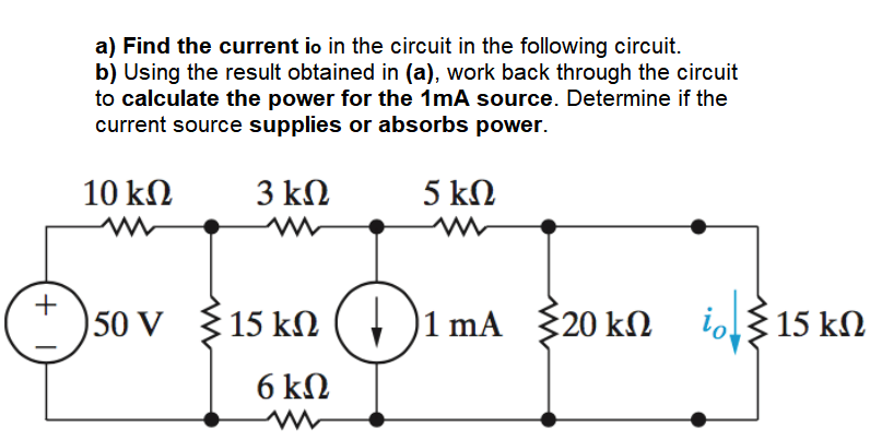 a) Find the current io in the circuit in the following circuit.
b) Using the result obtained in (a), work back through the circuit
to calculate the power for the 1mA source. Determine if the
current source supplies or absorbs power.
10 kN
3 kN
5 kN
+
50 V
$ 15 kN
+ )
1 mA 20 kn i315 kN
6 kN

