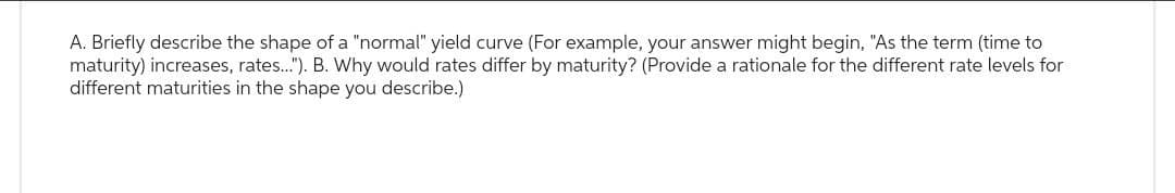 A. Briefly describe the shape of a "normal" yield curve (For example, your answer might begin, "As the term (time to
maturity) increases, rates..."). B. Why would rates differ by maturity? (Provide a rationale for the different rate levels for
different maturities in the shape you describe.)