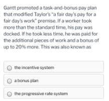 Gantt promoted a task-and-bonus pay plan
that modified Taylor's "a fair day's pay for a
fair day's work" premise. If a worker took
more than the standard time, his pay was
docked. If he took less time, he was paid for
the additional pieces of work and a bonus of
up to 20% more. This was also known as
the incentive system
a bonus plan
the progressive rate system
