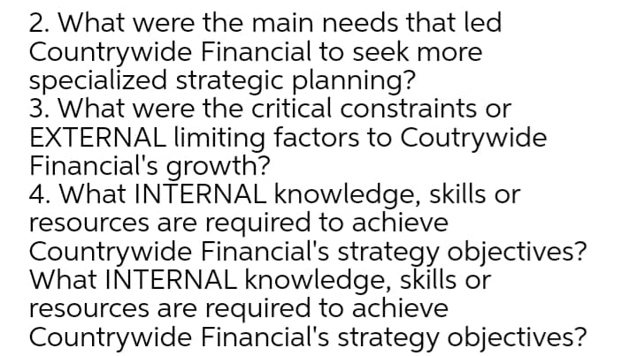 2. What were the main needs that led
Countrywide Financial to seek more
specialized strategic planning?
3. What were the critical constraints or
EXTERNAL limiting factors to Coutrywide
Financial's growth?
4. What INTERNAL knowledge, skills or
resources are required to achieve
Countrywide Financial's strategy objectives?
What INTERNAL knowledge, skills or
resources are required to achieve
Countrywide Financial's strategy objectives?
