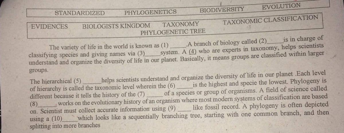 STANDARDIZED
PHYLOGENETICS
BIODIVERSITY
EVOLUTION
EVIDENCES
BIOLÓGISTS KINGDOM
TAXONOMY
TAXONOMIC CLASSIFICATION
PHYLOGENETIC TREE
is in charge of
A branch of biology called (2).
system. A (4) who are experts in taxonomy, helps scientists
The variety of life in the world is known as (1)
classifying species and giving names via (3).
understand and organize the diversity of life in our planet. Basically, it means groups are classified within larger
groups.
The hierarchical (5)
of hierarchy is called the taxonomic level wherein the (6)
different because it tells the history of the (7)
(8)
on. Scientist must collect accurate information using (9)
using a (10) which looks like a sequentially branching tree, starting with one common branch, and then
splitting into more branches
helps scientists understand and organize the diversity of life in our planet .Each level
is the highest and specie the lowest. Phylogeny is
of a species or group of organisms. A field of science called
works on the evolutionary history of an organism where most modern systems of classification are based
like fossil record. A phylogeny is often depicted
