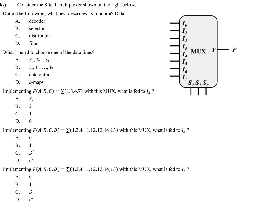 ks)
Consider the 8-to-1 multiplexer shown on the right below.
Out of the following, what best describes its function? Data
А.
decoder
I.
I,
I,
В.
selector
С.
distributor
D.
filter
What is used to choose one of the data lines?
MUX
Y
F
So, S1 , S2
lo, 11, ..., I,
data output
A.
|Is
I,
I,
S,S, S,
В.
С.
D.
k-maps
Implementing F(A, B, C) = E(1,3,4,7) with this MUX, what is fed to l2 ?
А.
S2
В.
2
С.
1
D.
Implementing F(A, B,C, D) = E(1,3,4,11,12,13,14,15) with this MUX, what is fed to I, ?
A.
В.
1
С.
D'
D.
C'
Implementing F(A, B,C, D) = E(1,3,4,11,12,13,14,15) with this MUX, what is fed to I, ?
А.
В.
1
С.
D'
D.
C'
