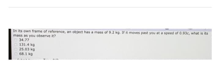 In its own frame of reference, an object has a mass of 9.2 kg. If it moves past you at a speed of 0.93c, what is its
mass as you observe it?
34.77
131.4 kg
25.03 kg
68.1 kg
