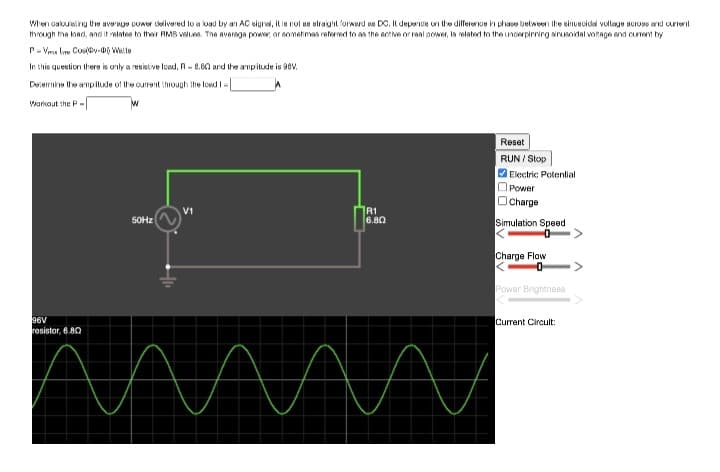 When calculating the average power delivered to a load by an AC signal, it is not as straight forward as DC. It depence on the difference in phase between the einuecidal voltage across and current
through the load, and it relates to their RMS values. The average power, or sometimes referred to as the active or real power, is related to the uncierpirning sinusoidal voltage and curent by
P-V
Co-Walte
In this question there is only a resistive load, R-6.60 and the amplitude is 98V.
Determine the amplitude of the current through the load I
Warkout the P-
96V
resistor, 6.80
50Hz
V1
R1
6.80
AMA
Reset
RUN / Stop
✔Electric Potential
Power
Charge
Simulation Speed
0
Charge Flow
0
Power Brightness
Current Circuit: