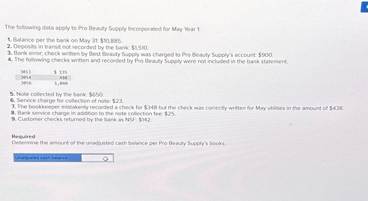 The following data apply to Pro Beauty Supply Incorporated for May Year 1:
1. Balance per the bank on May 31: $10,885.
2. Deposits in transit not recorded by the bank: $1,510.
3. Bank error, check written by Best Beauty Supply was charged to Pro Beauty Supply's account: $900.
4. The following checks written and recorded by Pro Beauty Supply were not included in the bank statement.
3013
3054
3056
$ 135
480
1,040
5. Note collected by the bank: $650.
6. Service charge for collection of note: $23.
7. The bookkeeper mistakenly recorded a check for $348 but the check was correctly written for May utilities in the amount of $438.
8. Bank service charge in addition to the note collection fee: $25.
9. Customer checks returned by the bank as NSF: $142.
Required
Determine the amount of the unadjusted cash balance per Pro Beauty Supply's books.
Unadjusted cash balance