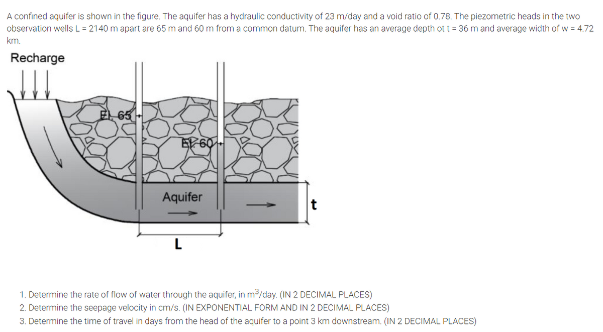 A confined aquifer is shown in the figure. The aquifer has a hydraulic conductivity of 23 m/day and a void ratio of 0.78. The piezometric heads in the two
observation wells L = 2140 m apart are 65 m and 60 m from a common datum. The aquifer has an average depth ot t = 36 m and average width of w = 4.72
km.
Recharge
65
Aquifer
t
L
1. Determine the rate of flow of water through the aquifer, in m3/day. (IN 2 DECIMAL PLACES)
2. Determine the seepage velocity in cm/s. (IN EXPONENTIAL FORM AND IN 2 DECIMAL PLACES)
3. Determine the time of travel in days from the head of the aquifer to a point 3 km downstream. (IN 2 DECIMAL PLACES)
