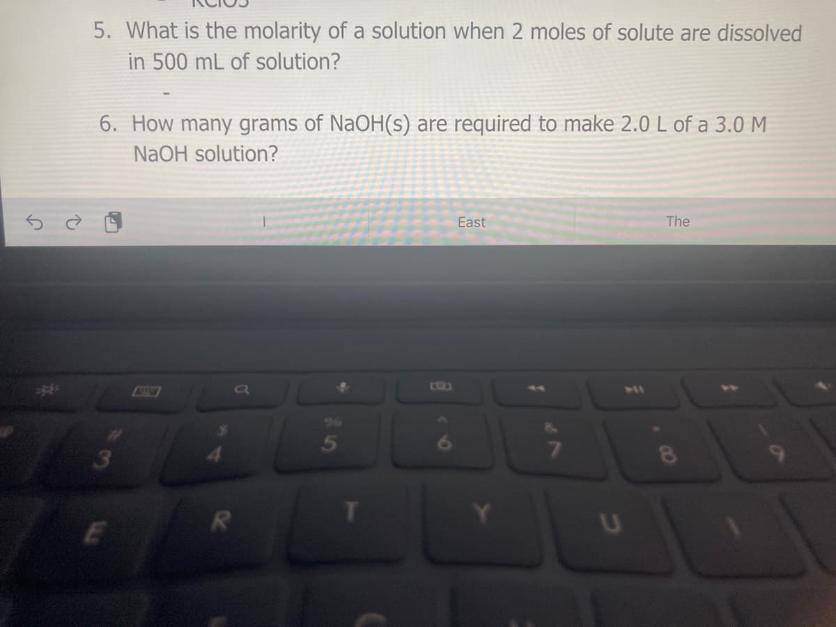 5. What is the molarity of a solution when 2 moles of solute are dissolved
in 500 mL of solution?
6. How many grams of NaOH(s) are required to make 2.0 L of a 3.0 M
NaOH solution?
East
The
41
96
3
CO
