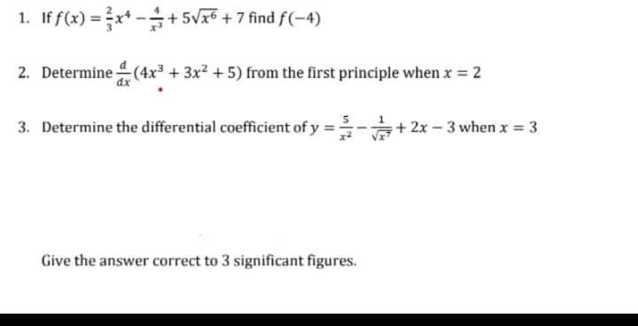 1. If f(x) =x* -+ 5Vx5 + 7 find f(-4)
2. Determine (4x³ + 3x² +5) from the first principle when x 2
3. Determine the differential coefficient of y
+ 2x – 3 when x = 3
Give the answer correct to 3 significant figures.
