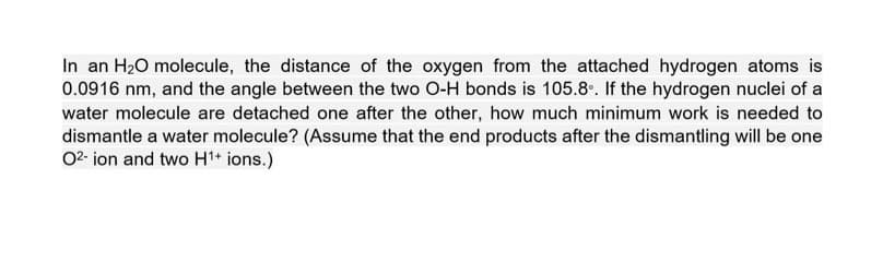 In an H₂O molecule, the distance of the oxygen from the attached hydrogen atoms is
0.0916 nm, and the angle between the two O-H bonds is 105.8°. If the hydrogen nuclei of a
water molecule are detached one after the other, how much minimum work is needed to
dismantle a water molecule? (Assume that the end products after the dismantling will be one
02-ion and two H¹+ ions.)