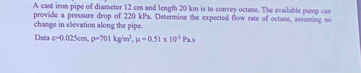 A cast iron pipe of diameter 12 cm and length 20 km is to convey octane. The available
provide a pressure drop of 220 kPa. Determine the expected flow rate of octane, assuming no
change in elevation along the pipe.
pump can
Data s=0.025cm, p=701 kg/m², µ =0.51 x 10³ Pa.s
