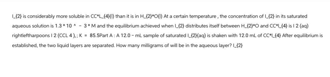 L_{2} is considerably more soluble in CC*L_{4}(1) than it is in H_{2}*O(1) At a certain temperature, the concentration of I_{2} in its saturated
aqueous solution is 1.3*10^-3* M and the equilibrium achieved when I_{2} distributes itself between H_{2}*O and CC*L{4} is 12 (aq)
rightleftharpoons 1 2 (CCL 4),; K = 85.5Part A: A 12.0-mL sample of saturated I_{2}(aq) is shaken with 12.0 mL of CC*L_{4} After equilibrium is
established, the two liquid layers are separated. How many milligrams of will be in the aqueous layer? I_{2}