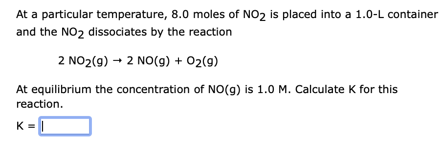 At a particular temperature, 8.0 moles of NO2 is placed into a 1.0-L container
and the NO2 dissociates by the reaction
2 NO2(g) → 2 NO(g) + O2(g)
At equilibrium the concentration of NO(g) is 1.0 M. Calculate K for this
reaction.
K =
||