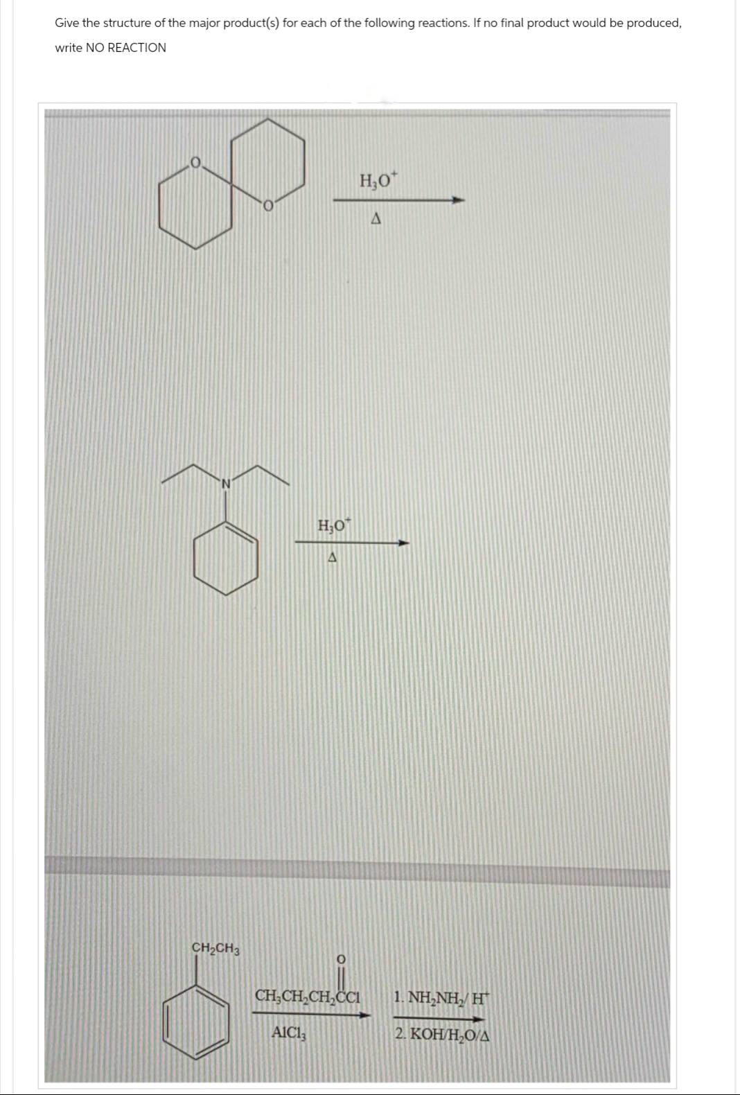 Give the structure of the major product(s) for each of the following reactions. If no final product would be produced,
write NO REACTION
HO
A
H₂O
A
CH2CH3
CH₂CH CH₂CCI
1.NH,NH, H
St=
AlCl
2. KOH/H₂O/A