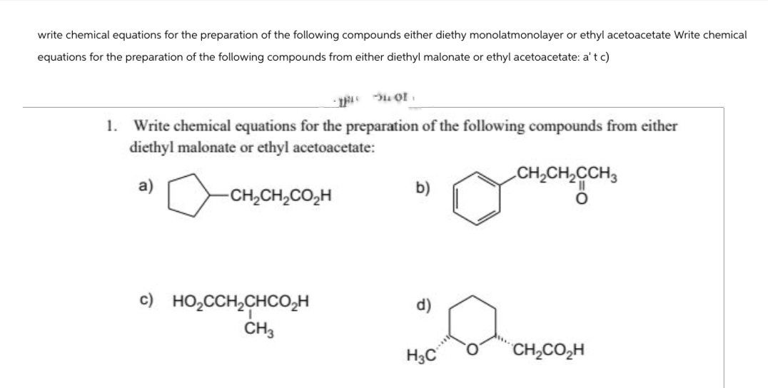 write chemical equations for the preparation of the following compounds either diethy monolatmonolayer or ethyl acetoacetate Write chemical
equations for the preparation of the following compounds from either diethyl malonate or ethyl acetoacetate: a' t c)
-149
1.
Write chemical equations for the preparation of the following compounds from either
diethyl malonate or ethyl acetoacetate:
CH2CH2CCH3
a)
-CH2CH2CO₂H
c) HO₂CCH2CHCO₂H
d)
CH3
H3C
CH2CO₂H