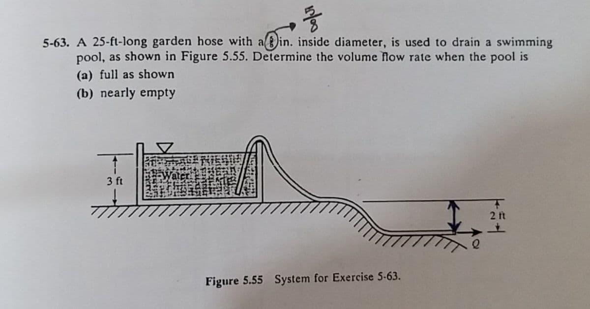 • 58
5-63. A 25-ft-long garden hose with ain. inside diameter, is used to drain a swimming
pool, as shown in Figure 5.55. Determine the volume flow rate when the pool is
(a) full as shown
(b) nearly empty
3 ft
2 ft
Figure 5.55 System for Exercise 5-63.