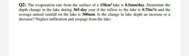 Q2: The evaporation rate from the surface of a 15Km² lake is 8.5mm/day. Determine the
depth change in the lake during 365-day year if the inflow to the lake is 0.75m³/s and the
average annual rainfall on the lake is 300mm. Is the change in lake depth an increase or a
decrease? Neglect infiltration and seepage from the lake.
