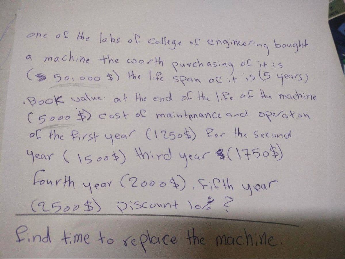 one of the labs of college of engineering bought
a machine the worth purchasing of it is
($ 50,000 $) the life
span of it is (5 years)
.Book value. at the end of the life of the machine
(5000 $) cost of maintenance and operation
of the first year (1250$) for the second
Year (1500$) third
year
$(1750$)
fourth
(2000), Fifth year
year
(2500$) Discount lo% ?
find time to replace the machine
VIR