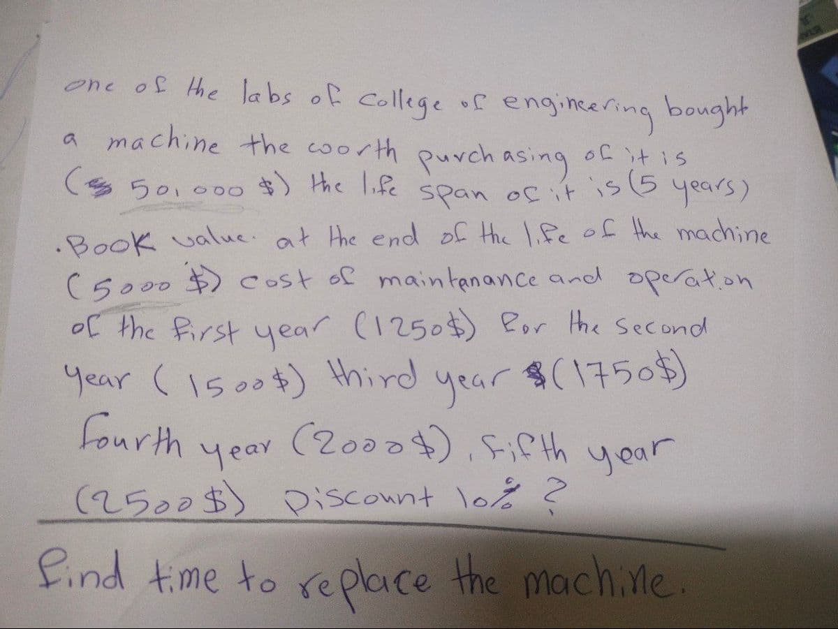 one of the labs of college of engineering bought
a machine the worth purchasing of it is
(50,000 $) the life span of it is (5
years)
.Book value. at the end of the life of the machine
(5000 $) cost of maintenance and operation
of the first year (1250$) for the second
Year (1500$) third
year
$(1750$)
fourth
(2000), Fifth year
year
(2500$) Discount lo% ?
find time to replace the machine