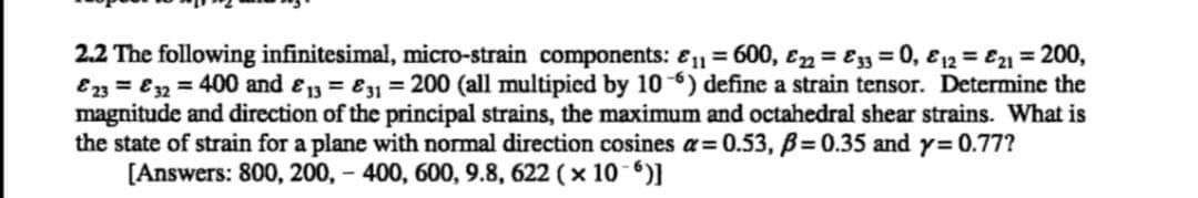 2.2 The following infinitesimal, micro-strain components: 11 = 600, E22 = 33 = 0, & 12 = 21 = 200,
&23 = 32 = 400 and 13 = 31 = 200 (all multipied by 106) define a strain tensor. Determine the
magnitude and direction of the principal strains, the maximum and octahedral shear strains. What is
the state of strain for a plane with normal direction cosines a=0.53, p=0.35 and y=0.77?
[Answers: 800, 200,- 400, 600, 9.8, 622 (x 10-6)]