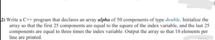 2) Write a C++ program that declares an array alpha of 50 components of type double. Initialize the
array so that the first 25 components are equal to the square of the index variable, and the last 25
components are equal to three times the index variable. Output the array so that 10 elements per
line are printed.
