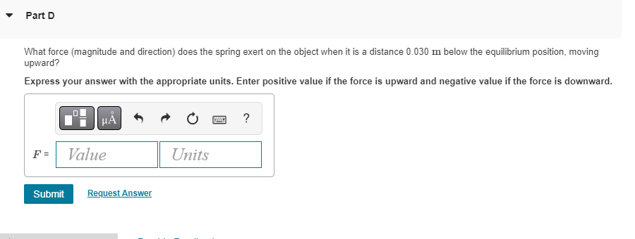 Part D
What force (magnitude and direction) does the spring exert on the object when it is a distance 0.030 m below the equilibrium position, moving
upward?
Express your answer with the appropriate units. Enter positive value if the force is upward and negative value if the force is downward.
F =
μA
Value
Submit Request Answer
Units
?