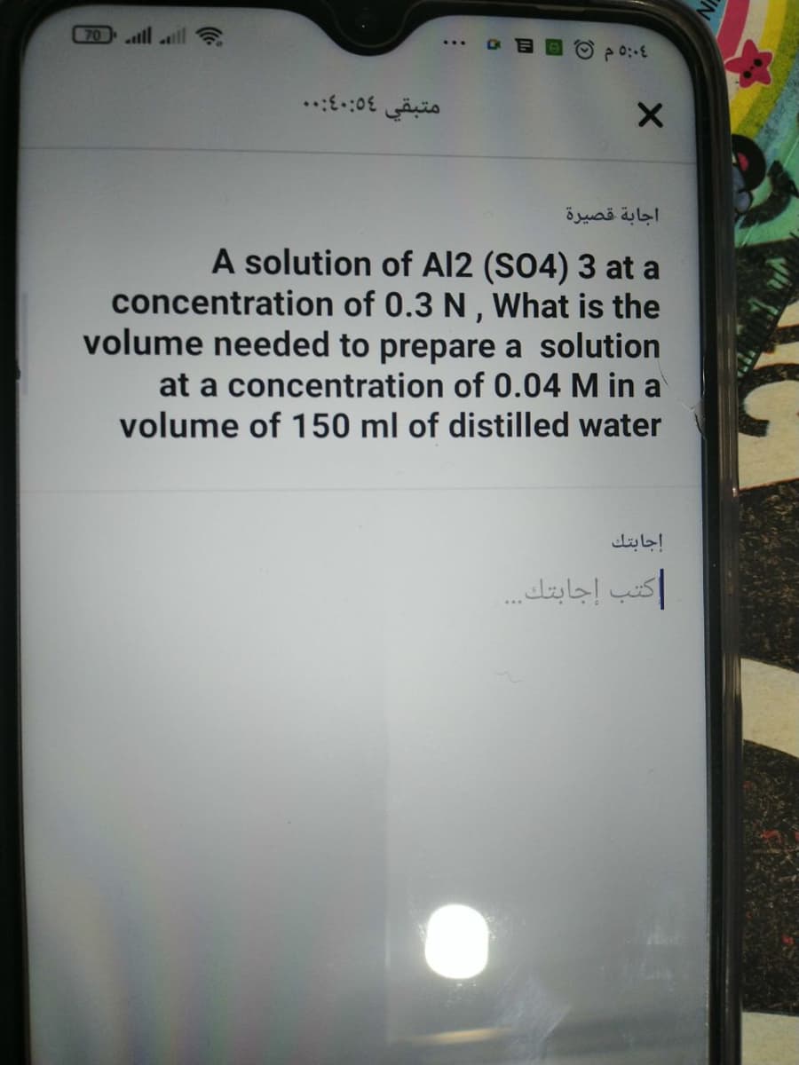 70
alll ll ?
..::0E is
اجابة قصيرة
A solution of Al2 (S04) 3 at a
concentration of 0.3 N , What is the
volume needed to prepare a solution
at a concentration of 0.04 M in a
volume of 150 ml of distilled water
إجابتك
كتب إجابتك. .
is
