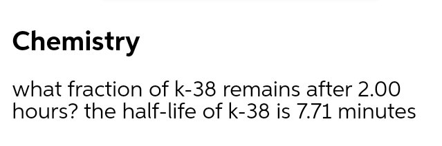 Chemistry
what fraction of k-38 remains after 2.00
hours? the half-life of k-38 is 7.71 minutes
